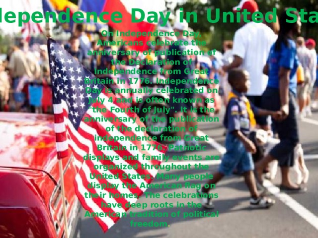 Independence Day in United States On Independence Day, Americans celebrate the anniversary of publication of the Declaration of Independence from Great Britain in 1776. Independence Day is annually celebrated on July 4 and is often known as 