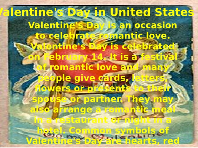 Valentine's Day in United States Valentine's Day is an occasion to celebrate romantic love. Valentine's Day is celebrated on February 14. It is a festival of romantic love and many people give cards, letters, flowers or presents to their spouse or partner. They may also arrange a romantic meal in a restaurant or night in a hotel. Common symbols of Valentine's Day are hearts, red roses and Cupid.