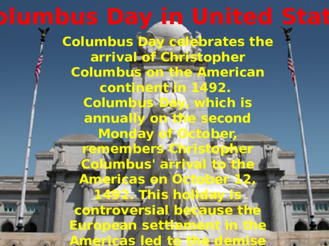 Columbus Day in United States Columbus Day celebrates the arrival of Christopher Columbus on the American continent in 1492. Columbus Day, which is annually on the second Monday of October, remembers Christopher Columbus' arrival to the Americas on October 12, 1492. This holiday is controversial because the European settlement in the Americas led to the demise of the history and culture of the indigenous peoples