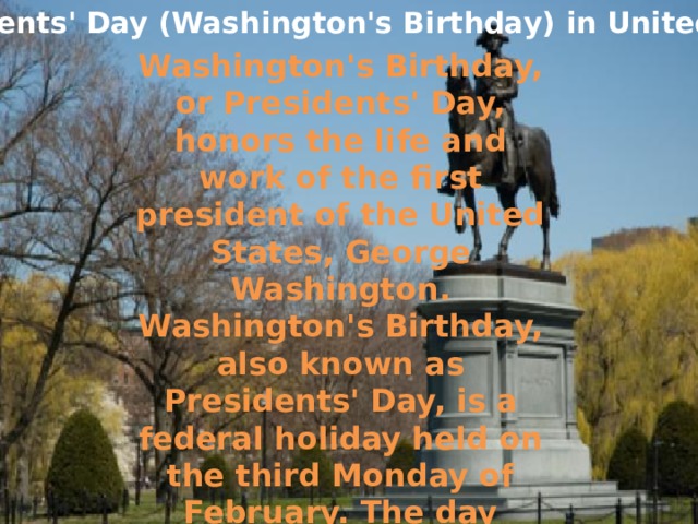 Presidents' Day (Washington's Birthday) in United States Washington's Birthday, or Presidents' Day, honors the life and work of the first president of the United States, George Washington. Washington's Birthday, also known as Presidents' Day, is a federal holiday held on the third Monday of February. The day honors presidents of the United States, including George Washington, the USA's first president