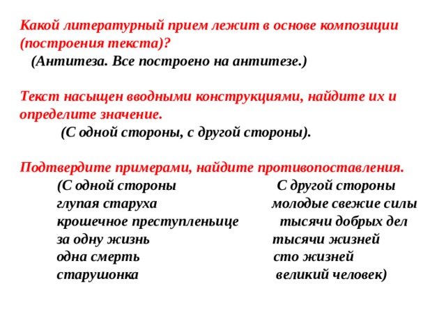 Какой литературный прием лежит в основе композиции (построения текста)?  (Антитеза. Все построено на антитезе.)  Текст насыщен вводными конструкциями, найдите их и определите значение.  (С  одной стороны, с другой стороны).   Подтвердите примерами, найдите противопоставления.  (С одной стороны С другой стороны  глупая старуха молодые свежие силы  крошечное преступленьице тысячи добрых дел  за одну жизнь тысячи жизней  одна смерть сто жизней  старушонка великий человек)    