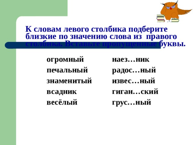 К словам левого столбика подберите близкие по значению слова из правого столбика. Вставьте пропущенные буквы. огромный наез…ник печальный радос…ный знаменитый извес…ный всадник гиган…ский весёлый грус…ный