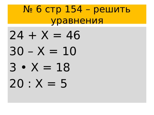 № 6 стр 154 – решить уравнения 24 + Х = 46 30 – Х = 10 3 • Х = 18 20 : Х = 5