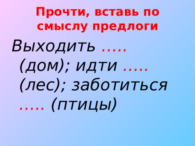 Прочти, вставь по смыслу предлоги Выходить ….. (дом); идти ….. (лес); заботиться ….. (птицы)