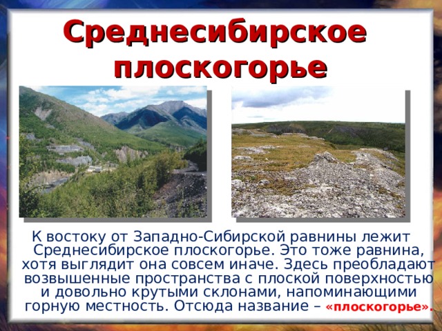 Среднесибирское плоскогорье К востоку от Западно-Сибирской равнины лежит Среднесибирское плоскогорье. Это тоже равнина, хотя выглядит она совсем иначе. Здесь преобладают возвышенные пространства с плоской поверхностью и довольно крутыми склонами, напоминающими горную местность. Отсюда название –  «плоскогорье».