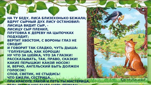 На ту беду, Лиса близехонько бежала;  Вдруг сырный дух Лису остановил:  Лисица видит сыр, -  Лисицу сыр пленил,  Плутовка к дереву на цыпочках подходит;  Вертит хвостом, с Вороны глаз не сводит  И говорит так сладко, чуть дыша:  