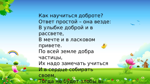 Как научиться доброте? Ответ простой – она везде: В улыбке доброй и в рассвете, В мечте и в ласковом привете. По всей земле добра частицы, Их надо замечать учиться И в сердце собирать своем, Тогда не будет злобы в нем.