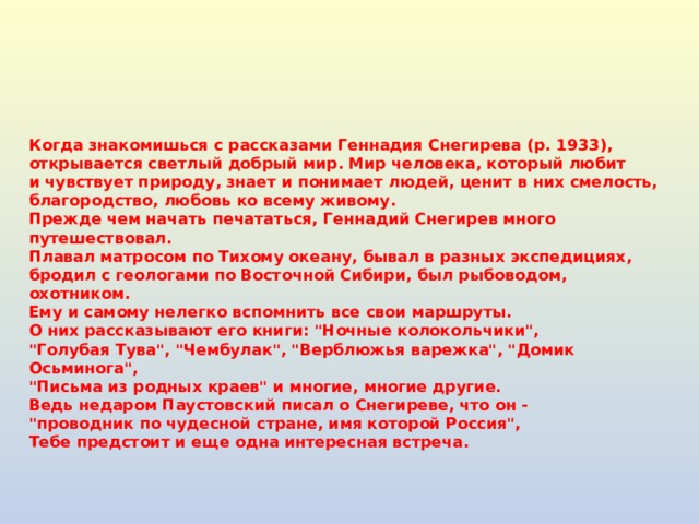 Когда знакомишься с рассказами Геннадия Снегирева (р. 1933),  открывается светлый добрый мир. Мир человека, который любит  и чувствует природу, знает и понимает людей, ценит в них смелость,  благородство, любовь ко всему живому.  Прежде чем начать печататься, Геннадий Снегирев много путешествовал.  Плавал матросом по Тихому океану, бывал в разных экспедициях,  бродил с геологами по Восточной Сибири, был рыбоводом, охотником.  Ему и самому нелегко вспомнить все свои маршруты.  О них рассказывают его книги: 