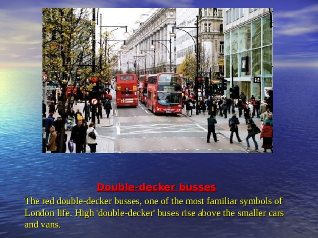 Double-decker busses The red double-decker busses, one of the most familiar symbols of London life. High 'double-decker' buses rise above the smaller cars and vans.