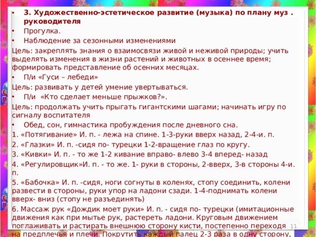 3. Художественно-эстетическое развитие (музыка) по плану муз . руководителя Прогулка. Наблюдение за сезонными изменениями Цель: закреплять знания о взаимосвязи живой и неживой природы; учить выделять изменения в жизни растений и животных в осеннее время; формировать представление об осенних месяцах. П/и «Гуси – лебеди» Цель: развивать у детей умение увертываться. П/и «Кто сделает меньше прыжков?». Цель: продолжать учить прыгать гигантскими шагами; начинать игру по сигналу воспитателя Обед, сон, гимнастика пробуждения после дневного сна.