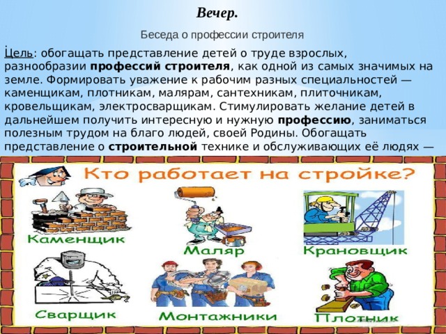 Вечер. Беседа о профессии строителя . Цель : обогащать представление детей о труде взрослых, разнообразии  профессий строителя , как одной из самых значимых на земле. Формировать уважение к рабочим разных специальностей — каменщикам, плотникам, малярам, сантехникам, плиточникам, кровельщикам, электросварщикам. Стимулировать желание детей в дальнейшем получить интересную и нужную  профессию , заниматься полезным трудом на благо людей, своей Родины. Обогащать представление о  строительной  технике и обслуживающих её людях — крановщиках, водителях, экскаваторщиках, трактористах, бульдозеристах.