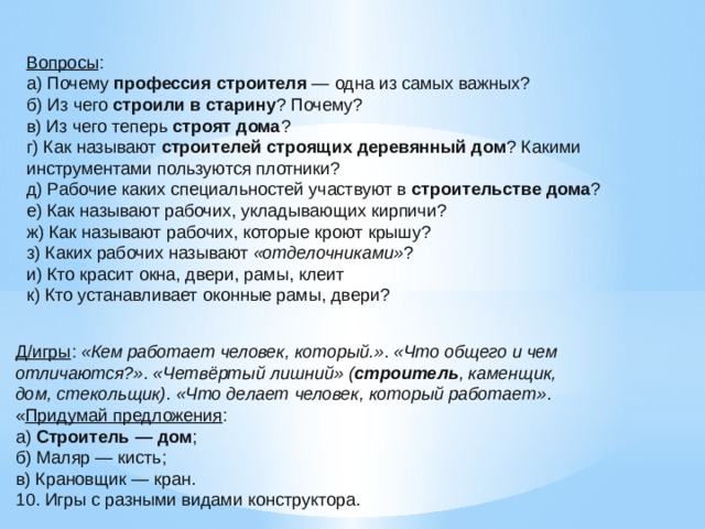 Вопросы : а) Почему  профессия строителя  — одна из самых важных? б) Из чего  строили в старину ? Почему? в) Из чего теперь  строят дома ? г) Как называют  строителей строящих деревянный дом ? Какими инструментами пользуются плотники? д) Рабочие каких специальностей участвуют в  строительстве дома ? е) Как называют рабочих, укладывающих кирпичи? ж) Как называют рабочих, которые кроют крышу? з) Каких рабочих называют  «отделочниками» ? и) Кто красит окна, двери, рамы, клеит к) Кто устанавливает оконные рамы, двери? Д/игры :  «Кем работает человек, который.» .  «Что общего и чем отличаются?» .  «Четвёртый лишний»   ( строитель , каменщик, дом, стекольщик) .  «Что делает человек, который работает» . « Придумай предложения : а)  Строитель — дом ; б) Маляр — кисть; в) Крановщик — кран. 10. Игры с разными видами конструктора.