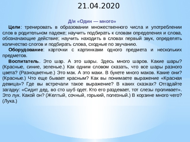 21.04.2020 Д/и «Один — много» Цели : тренировать в образовании множественного числа и употреблении слов в родительном падеже; научить подбирать к cловам определения и слова, обозначающие действие; научить находить в словах первый звук, определять количество слогов и подбирать слова, сходные по звучанию. Оборудование : карточки с картинками одного предмета и нескольких предметов. Воcпитатель . Это шар. А это шары. Здесь много шаров. Какие шары? (Красные, синие, зеленые.) Как одним словом сказать, что все шары разного цвета? (Разноцветные.) Это мак. А это маки. В букете много маков. Какие они? (Красные.) Что еще бывает красным? Как вы понимаете выражение «Красная девица»? Где вы встречали такое выражение? В каких сказках? Отгадайте загадку: «Сидит дед, во сто шуб одет. Кто его раздевает, тот слезы проливает». Это лук. Какой он? (Желтый, сочный, горький, полезный.) В корзине много чего? (Лука.)