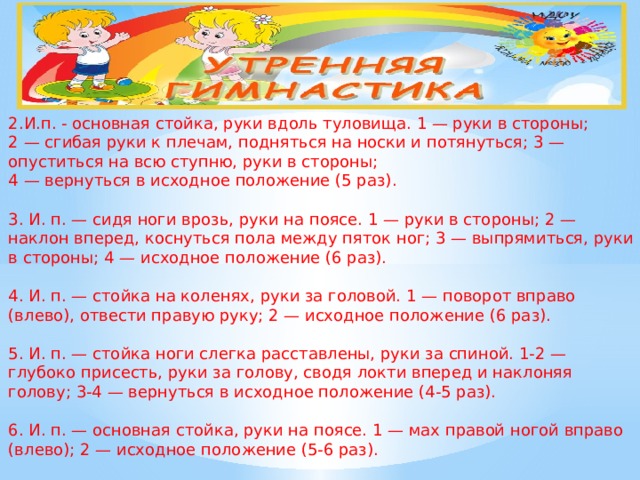 2.И.п. - основная стойка, руки вдоль туловища. 1 — руки в стороны;  2 — сгибая руки к плечам, подняться на носки и потянуться; 3 — опуститься на всю ступню, руки в стороны;  4 — вернуться в исходное положение (5 раз).   3. И. п. — сидя ноги врозь, руки на поясе. 1 — руки в стороны; 2 — наклон вперед, коснуться пола между пяток ног; 3 — выпрямиться, руки в стороны; 4 — исходное положение (6 раз).   4. И. п. — стойка на коленях, руки за головой. 1 — поворот вправо (влево), отвести правую руку; 2 — исходное положение (6 раз).   5. И. п. — стойка ноги слегка расставлены, руки за спиной. 1-2 — глубоко присесть, руки за голову, сводя локти вперед и наклоняя голову; 3-4 — вернуться в исходное положение (4-5 раз).   6. И. п. — основная стойка, руки на поясе. 1 — мах правой ногой вправо (влево); 2 — исходное положение (5-6 раз).