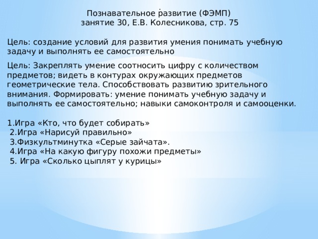 . Познавательное развитие (ФЭМП) занятие 30, Е.В. Колесникова, стр. 75 Цель: создание условий для развития умения понимать учебную задачу и выполнять ее самостоятельно Цель: Закреплять умение соотносить цифру с количеством предметов; видеть в контурах окружающих предметов геометрические тела. Способствовать развитию зрительного внимания. Формировать: умение понимать учебную задачу и выполнять ее самостоятельно; навыки самоконтроля и самооценки. 1.Игра «Кто, что будет собирать»  2.Игра «Нарисуй правильно»  3.Физкультминутка «Серые зайчата».  4.Игра «На какую фигуру похожи предметы»  5. Игра «Сколько цыплят у курицы»