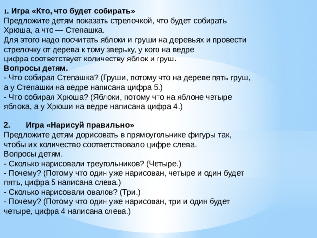 1 . Игра «Кто, что будет собирать» Предложите детям показать стрелочкой, что будет собирать Хрюша, а что — Степашка. Для этого надо посчитать яблоки и груши на деревьях и провести стрелочку от дерева к тому зверьку, у кого на ведре цифра соответствует количеству яблок и груш. Вопросы детям. - Что собирал Степашка? (Груши, потому что на дереве пять груш, а у Степашки на ведре написана цифра 5.) - Что собирал Хрюша? (Яблоки, потому что на яблоне четыре яблока, а у Хрюши на ведре написана цифра 4.) 2.       Игра «Нарисуй правильно» Предложите детям дорисовать в прямоугольнике фигуры так, чтобы их количество соответствовало цифре слева. Вопросы детям. - Сколько нарисовали треугольников? (Четыре.) - Почему? (Потому что один уже нарисован, четыре и один будет пять, цифра 5 написана слева.) - Сколько нарисовали овалов? (Три.) - Почему? (Потому что один уже нарисован, три и один будет четыре, цифра 4 написана слева.)