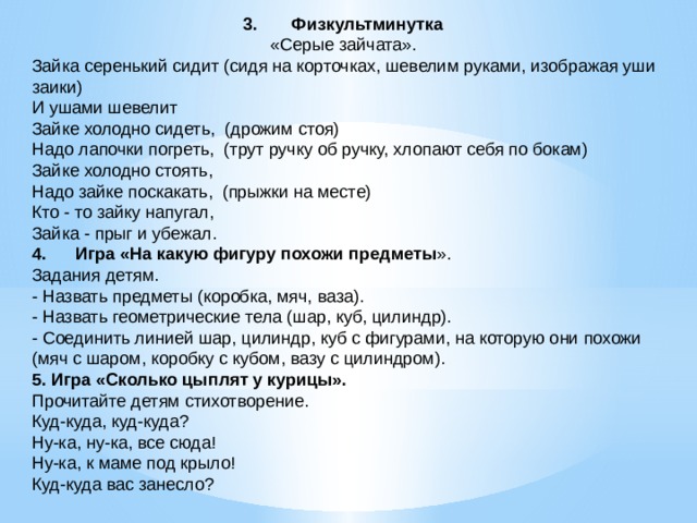 3.       Физкультминутка   «Серые зайчата».   Зайка серенький сидит (сидя на корточках, шевелим руками, изображая уши заики)  И ушами шевелит  Зайке холодно сидеть,  (дрожим стоя)  Надо лапочки погреть,  (трут ручку об ручку, хлопают себя по бокам)  Зайке холодно стоять,  Надо зайке поскакать,  (прыжки на месте)  Кто - то зайку напугал,  Зайка - прыг и убежал. 4.      Игра «На какую фигуру похожи предметы ». Задания детям. - Назвать предметы (коробка, мяч, ваза). - Назвать геометрические тела (шар, куб, цилиндр). - Соединить линией шар, цилиндр, куб с фигурами, на которую они похожи (мяч с шаром, коробку с кубом, вазу с цилиндром). 5. Игра «Сколько цыплят у курицы». Прочитайте детям стихотворение. Куд-куда, куд-куда? Ну-ка, ну-ка, все сюда! Ну-ка, к маме под крыло! Куд-куда вас занесло? 