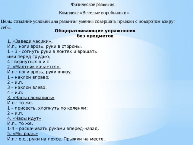 Физическое развитие.  Комплекс «Веселые воробьишки» Цель: создание условий для развития умения совершать прыжки с поворотом вокруг себя.   Общеразвивающие упражнения без предметов 1. «Заведи часики». И.п.: ноги врозь, руки в стороны. 1 – 3 - согнуть руки в локтях и вращать ими перед грудью; 4 - вернуться в и.п. 2. «Маятник качается». И.п.: ноги врозь, руки внизу. 1 – наклон вправо; 2 – и.п. 3 – наклон влево; 4 – и.п. 3. «Часы сломались» И.п.: то же. 1 – присесть, хлопнуть по коленям; 2 – и.п. 4. «Часы идут» И.п.: то же. 1-4 – раскачивать руками вперед-назад. 5. «Мы рады» И.п.: о.с., руки на поясе. Прыжки на месте.  
