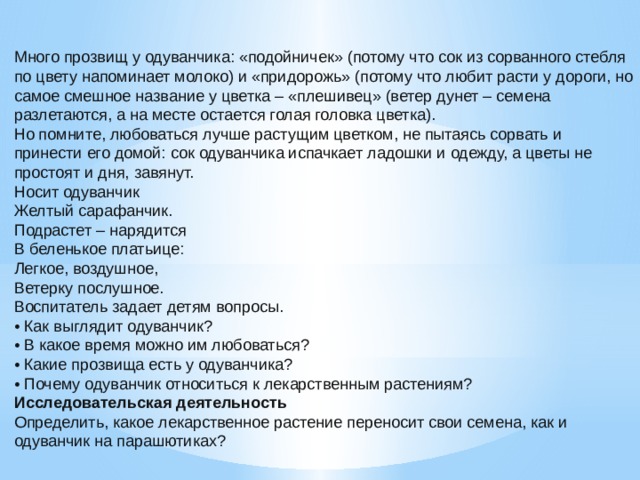 Много прозвищ у одуванчика: «подойничек» (потому что сок из сорванного стебля по цвету напоминает молоко) и «придорожь» (потому что любит расти у дороги, но самое смешное название у цветка – «плешивец» (ветер дунет – семена разлетаются, а на месте остается голая головка цветка). Но помните, любоваться лучше растущим цветком, не пытаясь сорвать и принести его домой: сок одуванчика испачкает ладошки и одежду, а цветы не простоят и дня, завянут. Носит одуванчик Желтый сарафанчик. Подрастет – нарядится В беленькое платьице: Легкое, воздушное, Ветерку послушное. Воспитатель задает детям вопросы. • Как выглядит одуванчик? • В какое время можно им любоваться? • Какие прозвища есть у одуванчика? • Почему одуванчик относиться к лекарственным растениям? Исследовательская деятельность Определить, какое лекарственное растение переносит свои семена, как и одуванчик на парашютиках?