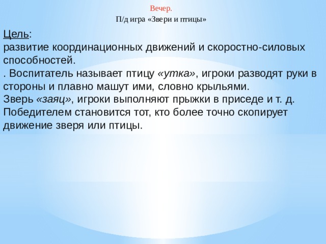 Вечер. П/д игра «Звери и птицы» Цель : развитие координационных движений и скоростно-силовых способностей. . Воспитатель называет птицу  «утка» , игроки разводят руки в стороны и плавно машут ими, словно крыльями. Зверь  «заяц» , игроки выполняют прыжки в приседе и т. д. Победителем становится тот, кто более точно скопирует движение зверя или птицы.