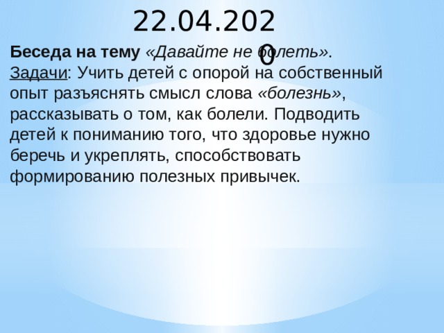 22.04.2020 Беседа на тему  «Давайте не болеть» . Задачи : Учить детей с опорой на собственный опыт разъяснять смысл слова  «болезнь» , рассказывать о том, как болели. Подводить детей к пониманию того, что здоровье нужно беречь и укреплять, способствовать формированию полезных привычек.