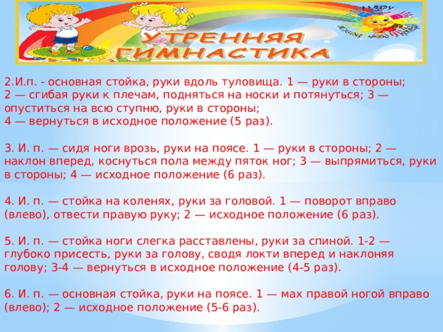                                           2.И.п. - основная стойка, руки вдоль туловища. 1 — руки в стороны;  2 — сгибая руки к плечам, подняться на носки и потянуться; 3 — опуститься на всю ступню, руки в стороны;  4 — вернуться в исходное положение (5 раз).   3. И. п. — сидя ноги врозь, руки на поясе. 1 — руки в стороны; 2 — наклон вперед, коснуться пола между пяток ног; 3 — выпрямиться, руки в стороны; 4 — исходное положение (6 раз).   4. И. п. — стойка на коленях, руки за головой. 1 — поворот вправо (влево), отвести правую руку; 2 — исходное положение (6 раз).   5. И. п. — стойка ноги слегка расставлены, руки за спиной. 1-2 — глубоко присесть, руки за голову, сводя локти вперед и наклоняя голову; 3-4 — вернуться в исходное положение (4-5 раз).   6. И. п. — основная стойка, руки на поясе. 1 — мах правой ногой вправо (влево); 2 — исходное положение (5-6 раз).