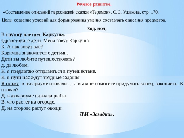 Речевое развитие.  «Составление описаний персонажей сказки «Теремок», О.С. Ушакова, стр. 170. Цель: создание условий для формирования умения составлять описания предметов. ход. нод. В  группу влетает Каркуша . здравствуйте дети. Меня зовут Каркуша. К. А как зовут вас? Каркуша знакомится с детьми. Дети вы любите путешествовать? д. да любим. К. я предлагаю отправиться в путешествие. К. в пути нас ждут трудные задания. Я скажу : в аквариуме плавали ….а вы мне помогите придумать конец, закончить. Кто плавал? Д. в аквариуме плавали рыбы. В. что растет на огороде. Д. на огороде растут овощи. Д\И  «Загадки» .