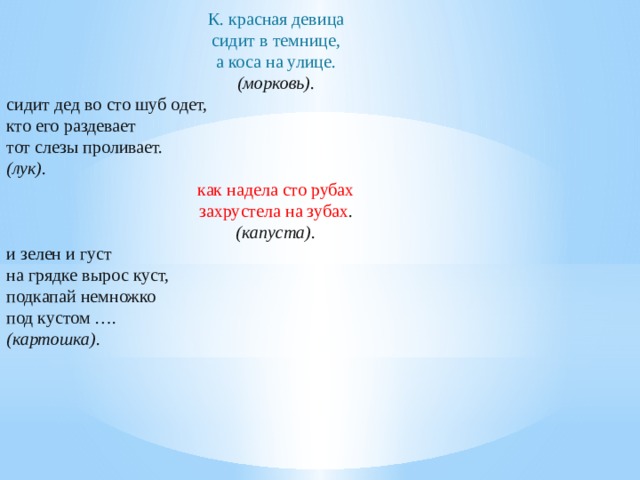 К. красная девица сидит в темнице, а коса на улице. (морковь) . сидит дед во сто шуб одет, кто его раздевает тот слезы проливает. (лук) . как надела сто рубах захрустела на зубах . (капуста) . и зелен и густ на грядке вырос куст, подкапай немножко под кустом …. (картошка) .