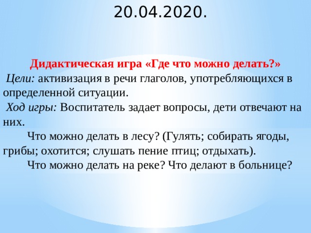 20.04.2020. Дидактическая игра «Где что можно делать?»   Цели:  активизация в речи глаголов, употребляющихся в определенной ситуации.   Ход игры:  Воспитатель задает вопросы, дети отвечают на них.          Что можно делать в лесу? (Гулять; собирать ягоды, грибы; охотится; слушать пение птиц; отдыхать).          Что можно делать на реке? Что делают в больнице?