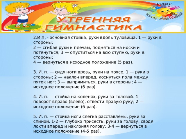 2.И.п. - основная стойка, руки вдоль туловища. 1 — руки в стороны;  2 — сгибая руки к плечам, подняться на носки и потянуться; 3 — опуститься на всю ступню, руки в стороны;  4 — вернуться в исходное положение (5 раз).   3. И. п. — сидя ноги врозь, руки на поясе. 1 — руки в стороны; 2 — наклон вперед, коснуться пола между пяток ног; 3 — выпрямиться, руки в стороны; 4 — исходное положение (6 раз).   4. И. п. — стойка на коленях, руки за головой. 1 — поворот вправо (влево), отвести правую руку; 2 — исходное положение (6 раз).   5. И. п. — стойка ноги слегка расставлены, руки за спиной. 1-2 — глубоко присесть, руки за голову, сводя локти вперед и наклоняя голову; 3-4 — вернуться в исходное положение (4-5 раз).   6. И. п. — основная стойка, руки на поясе. 1 — мах правой ногой вправо (влево); 2 — исходное положение (5-6 раз).