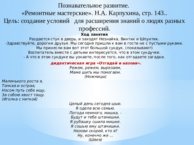 Познавательное развитие.  «Ремонтные мастерские». Н.А. Карпухина, стр. 143..  Цель: создание условий для расширения знаний о людях разных профессий.  Ход занятия  Раздается стук в дверь, и заходят Незнайка, Винтик и Шпунтик.  -Здравствуйте, дорогие друзья. Мы сегодня пришли к вам в гости не с пустыми руками. Мы принесли вам вот этот большой сундук. ( показывают )  Воспитатель вместе с детьми интересуется, что в этом сундучке.  - А что в этом сундуке вы узнаете, после того, как отгадаете загадки.     дидактическая игра «Отгадай и назови». Режем, режем, вырезаем, Маме шить мы помогаем. (Ножницы) Маленького роста я, Тонкая и острая, Носом путь себе ищу, За собою хвост тащу. (Иголка с ниткой) Целый день сегодня шью. Я одела всю семью. Погоди немного, мишка, - Будут и тебе штанишки. Я рубашку сшила мишке. Я сошью ему штанишки. Назови скорей, кто я? Ну, конечно же … (Швея)