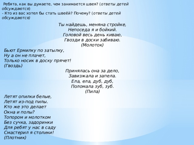   Ребята, как вы думаете, чем занимается швея? ( ответы детей обсуждаются )  - Кто из вас хотел бы стать швеёй? Почему? ( ответы детей обсуждаются)   Ты найдешь, меняна стройке, Непоседа я и бойкий. Головой весь день киваю, Гвозди в доски забиваю. (Молоток) Бьют Ермилку по затылку, Ну а он не плачет, Только носик в доску прячет! (Гвоздь) Принялась она за дело, Завизжала и запела. Ела, ела, дуб, дуб, Поломала зуб, зуб. (Пила) Летят опилки белые, Летят из-под пилы. Кто же это делает Окна и полы? Топором и молотком Без сучка, задоринки Для ребят у нас в саду Смастерил я столики! (Плотник)