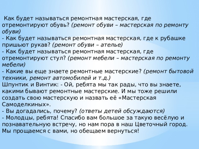   Как будет называться ремонтная мастерская, где отремонтируют обувь?  (ремонт обуви – мастерская по ремонту обуви)  - Как будет называться ремонтная мастерская, где к рубашке пришьют рукав?  (ремонт обуви – ателье)  - Как будет называться ремонтная мастерская, где отремонтируют стул?  (ремонт мебели – мастерская по ремонту мебели)  - Какие вы еще знаете ремонтные мастерские?  (ремонт бытовой техники, ремонт автомобилей и т.д.)  Шпунтик и Винтик: - Ой, ребята мы так рады, что вы знаете, какими бывают ремонтные мастерские. И мы тоже решили создать свою мастерскую и назвать её «Мастерская Самоделкиных».  - Вы догадались, почему?  (ответы детей обсуждаются)  - Молодцы, ребята! Спасибо вам большое за такую весёлую и познавательную встречу, но нам пора в наш Цветочный город. Мы прощаемся с вами, но обещаем вернуться!