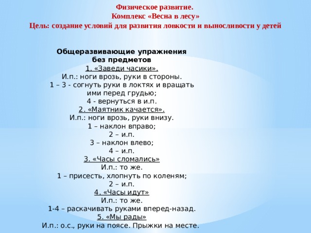 Физическое развитие.  Комплекс «Весна в лесу»  Цель: создание условий для развития ловкости и выносливости у детей Общеразвивающие упражнения  без предметов  1. «Заведи часики».  И.п.: ноги врозь, руки в стороны.  1 – 3 - согнуть руки в локтях и вращать  ими перед грудью;  4 - вернуться в и.п.  2. «Маятник качается».  И.п.: ноги врозь, руки внизу.  1 – наклон вправо;  2 – и.п.  3 – наклон влево;  4 – и.п.  3. «Часы сломались»  И.п.: то же.  1 – присесть, хлопнуть по коленям;  2 – и.п.  4. «Часы идут»  И.п.: то же.  1-4 – раскачивать руками вперед-назад.  5. «Мы рады»  И.п.: о.с., руки на поясе. Прыжки на месте.  