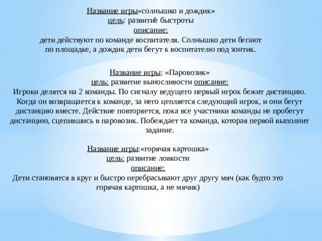 . Название игры «солнышко и дождик» цель : развитие быстроты описание: дети действуют по команде воспитателя. Солнышко дети бегают по площадке, а дождик дети бегут к воспитателю под зонтик. Название игры : «Паровозик» цель:  развитие выносливости  описание: Игроки делятся на 2 команды. По сигналу ведущего первый игрок бежит дистанцию. Когда он возвращается к команде, за него цепляется следующий игрок, и они бегут дистанцию вместе. Действие повторяется, пока все участники команды не пробегут дистанцию, сцепившись в паровозик. Побеждает та команда, которая первой выполнит задание. Название игры :«горячая картошка» цель:  развитие ловкости описание: Дети становятся в круг и быстро перебрасывают друг другу мяч (как будто это горячая картошка, а не мячик)