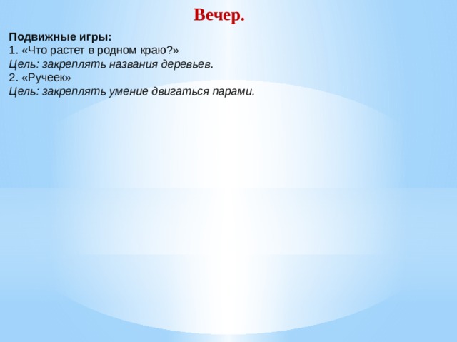 Вечер. Подвижные игры: 1. «Что растет в родном краю?» Цель: закреплять названия деревьев. 2. «Ручеек» Цель: закреплять умение двигаться парами.