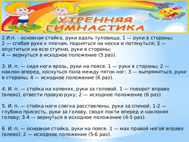 2.И.п. - основная стойка, руки вдоль туловища. 1 — руки в стороны;  2 — сгибая руки к плечам, подняться на носки и потянуться; 3 — опуститься на всю ступню, руки в стороны;  4 — вернуться в исходное положение (5 раз).   3. И. п. — сидя ноги врозь, руки на поясе. 1 — руки в стороны; 2 — наклон вперед, коснуться пола между пяток ног; 3 — выпрямиться, руки в стороны; 4 — исходное положение (6 раз).   4. И. п. — стойка на коленях, руки за головой. 1 — поворот вправо (влево), отвести правую руку; 2 — исходное положение (6 раз).   5. И. п. — стойка ноги слегка расставлены, руки за спиной. 1-2 — глубоко присесть, руки за голову, сводя локти вперед и наклоняя голову; 3-4 — вернуться в исходное положение (4-5 раз).   6. И. п. — основная стойка, руки на поясе. 1 — мах правой ногой вправо (влево); 2 — исходное положение (5-6 раз).