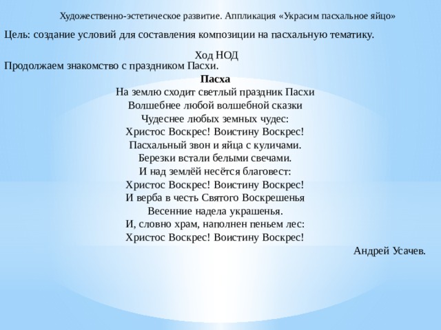 Художественно-эстетическое развитие. Аппликация «Украсим пасхальное яйцо» Цель: создание условий для составления композиции на пасхальную тематику. Продолжаем знакомство с праздником Пасхи. Пасха На землю сходит светлый праздник Пасхи Волшебнее любой волшебной сказки Чудеснее любых земных чудес: Христос Воскрес! Воистину Воскрес! Пасхальный звон и яйца с куличами. Березки встали белыми свечами. И над землёй несётся благовест: Христос Воскрес! Воистину Воскрес! И верба в честь Святого Воскрешенья Весенние надела украшенья. И, словно храм, наполнен пеньем лес: Христос Воскрес! Воистину Воскрес! Андрей Усачев. Ход НОД