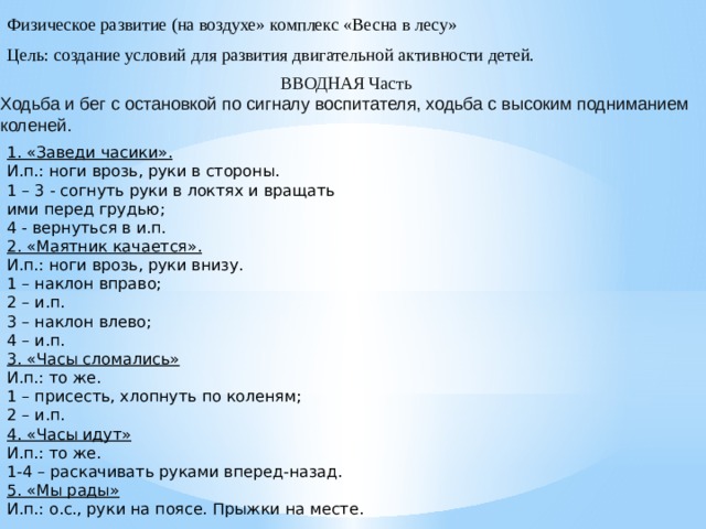 Физическое развитие (на воздухе» комплекс «Весна в лесу» Цель: создание условий для развития двигательной активности детей. ВВОДНАЯ Часть Ходьба и бег с остановкой по сигналу воспитателя, ходьба с высоким подниманием коленей. 1. «Заведи часики». И.п.: ноги врозь, руки в стороны. 1 – 3 - согнуть руки в локтях и вращать ими перед грудью; 4 - вернуться в и.п. 2. «Маятник качается». И.п.: ноги врозь, руки внизу. 1 – наклон вправо; 2 – и.п. 3 – наклон влево; 4 – и.п. 3. «Часы сломались» И.п.: то же. 1 – присесть, хлопнуть по коленям; 2 – и.п. 4. «Часы идут» И.п.: то же. 1-4 – раскачивать руками вперед-назад. 5. «Мы рады» И.п.: о.с., руки на поясе. Прыжки на месте.  