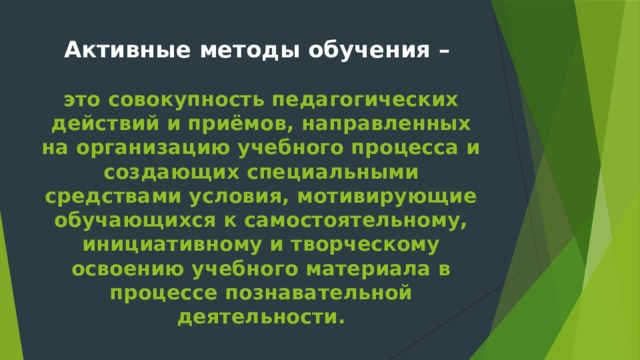 Активные методы обучения –   это совокупность педагогических действий и приёмов, направленных на организацию учебного процесса и создающих специальными средствами условия, мотивирующие обучающихся к самостоятельному, инициативному и творческому освоению учебного материала в процессе познавательной деятельности.