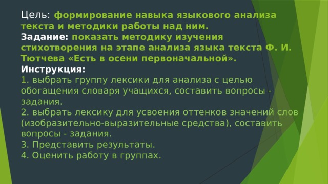 Цель:  формирование навыка языкового анализа текста и методики работы над ним.  Задание: показать методику изучения стихотворения на этапе анализа языка текста Ф. И. Тютчева «Есть в осени первоначальной».  Инструкция:  1 . выбрать группу лексики для анализа с целью обогащения словаря учащихся, составить вопросы - задания.  2. выбрать лексику для усвоения оттенков значений слов (изобразительно-выразительные средства), составить вопросы - задания.  3. Представить результаты.  4. Оценить работу в группах.