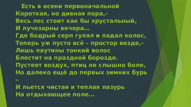 Есть в осени первоначальной  Короткая, но дивная пора,-  Весь лес стоит как бы хрустальный,  И лучезарны вечера…  Где бодрый серп гулял и падал колос,  Теперь уж пусто всё – простор везде,-  Лишь паутины тонкий волос  Блестит на праздной борозде.  Пустеет воздух, птиц не слышно боле,  Но далеко ещё до первых зимних бурь –  И льется чистая и теплая лазурь  На отдыхающее поле…