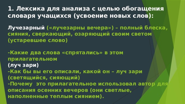 1. Лексика для анализа с целью обогащения словаря учащихся (усвоение новых слов):   Лучезарный («лучезарны вечера») – полный блеска, сияния, сверкающий, озаряющий своим светом (устаревшее слово)   -Какие два слова «спрятались» в этом прилагательном  (луч зари)  -Как бы вы его описали, какой он – луч зари (светящийся, сияющий)  -Почему это прилагательное использовал автор для описания осенних вечеров (они светлые, наполненные теплым сиянием).