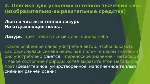 2. Лексика для усвоения оттенков значений слов (изобразительно-выразительные средства)   Льется чистая и теплая лазурь  На отдыхающее поле…   Лазурь  - цвет неба в ясный день, синева неба   -Какое особенное слово употребил автор, чтобы показать, как раскинулась синева небес над полем, в каком значении оно употреблено ( льется – переносное значение - метафора)  - Какое состояние природы хотел выразить этой метафорой поэт ( безмятежное, умиротворенное, наполненное теплым сиянием ранней осени )