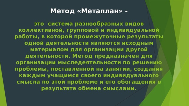 Метод «Метаплан» -   это система разнообразных видов коллективной, групповой и индивидуальной работы, в которой промежуточные результаты одной деятельности являются исходным материалом для организации другой деятельности. Метод предназначен для организации мыследеятельности по решению проблемы, поставленной на занятии, создания каждым учащимся своего индивидуального смысла по этой проблеме и его обогащения в результате обмена смыслами.