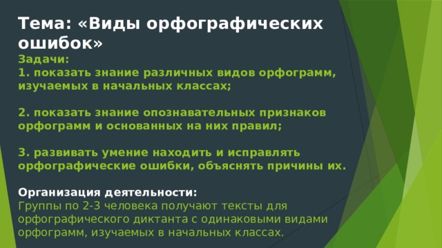 Тема: «Виды орфографических ошибок»  Задачи:  1. показать знание различных видов орфограмм, изучаемых в начальных классах;   2. показать знание опознавательных признаков орфограмм и основанных на них правил;   3. развивать умение находить и исправлять орфографические ошибки, объяснять причины их.   Организация деятельности:  Группы по 2-3 человека получают тексты для орфографического диктанта с одинаковыми видами орфограмм, изучаемых в начальных классах.