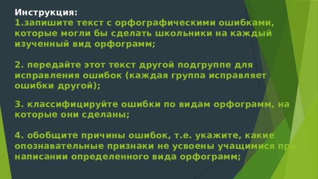 Инструкция:  1.запишите текст с орфографическими ошибками, которые могли бы сделать школьники на каждый изученный вид орфограмм;   2. передайте этот текст другой подгруппе для исправления ошибок (каждая группа исправляет ошибки другой);   3. классифицируйте ошибки по видам орфограмм, на которые они сделаны;   4. обобщите причины ошибок, т.е. укажите, какие опознавательные признаки не усвоены учащимися при написании определенного вида орфограмм;