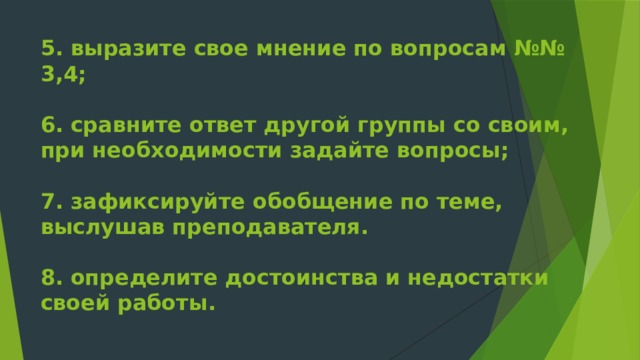 5. выразите свое мнение по вопросам №№ 3,4;   6. сравните ответ другой группы со своим, при необходимости задайте вопросы;   7. зафиксируйте обобщение по теме, выслушав преподавателя.   8. определите достоинства и недостатки своей работы.