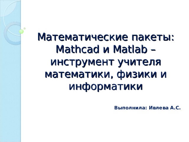 Математические пакеты: Mathcad и Matlab – инструмент учителя математики, физики и информатики Выполнила: Ивлева А.С.