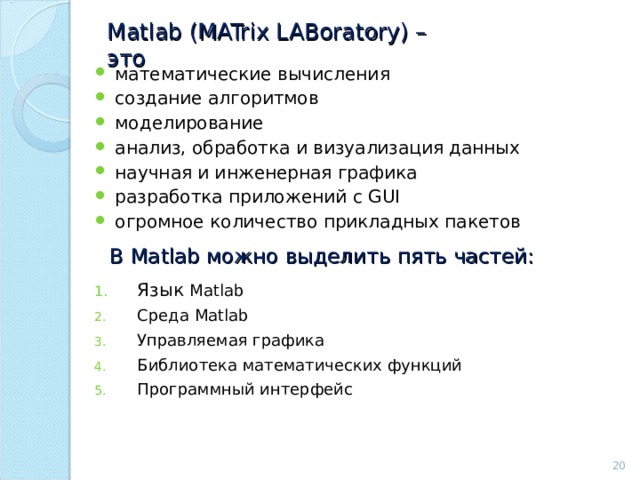 Matlab ( MATrix LABoratory ) – это математические вычисления создание алгоритмов моделирование анализ, обработка и визуализация данных научная и инженерная графика разработка приложений с GUI огромное количество прикладных пакетов В Matlab можно выделить  пять частей: Язык Matlab Среда Matlab Управляемая графика Библиотека математических функций Программный интерфейс